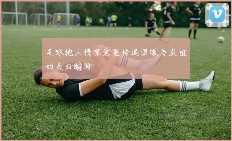 足球抱人情深意重传递温暖与友谊的美好瞬间