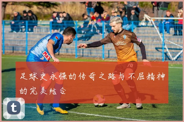 足球史永强的传奇之路与不屈精神的完美结合