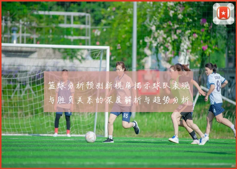 篮球分析预测新视角揭示球队表现与胜负关系的深度解析与趋势分析